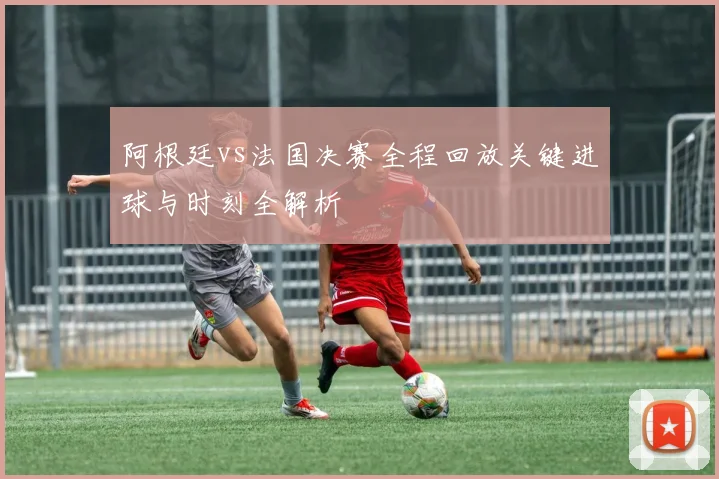 阿根廷vs法国决赛全程回放关键进球与时刻全解析