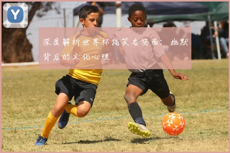 深度解析世界杯搞笑名场面：幽默背后的文化心理